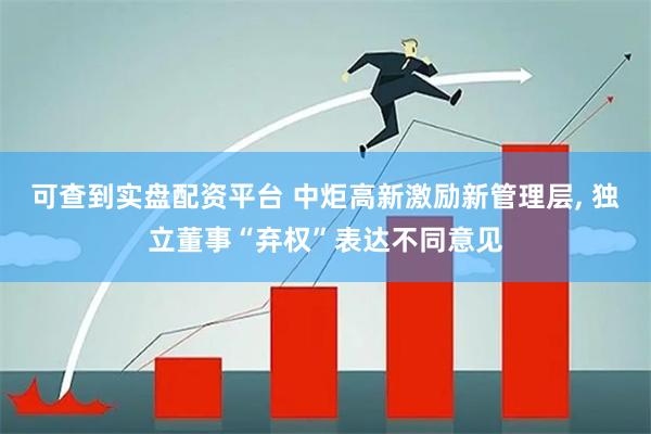 可查到实盘配资平台 中炬高新激励新管理层, 独立董事“弃权”表达不同意见