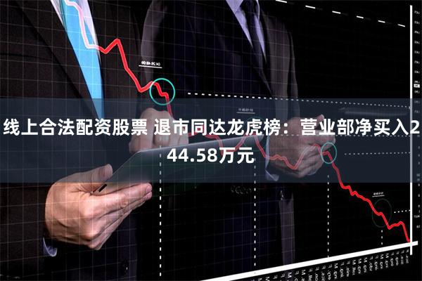 线上合法配资股票 退市同达龙虎榜：营业部净买入244.58万元