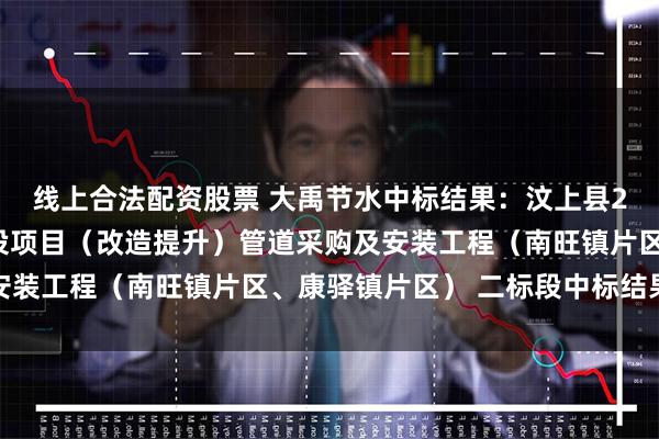 线上合法配资股票 大禹节水中标结果：汶上县2024年高标准农田建设项目（改造提升）管道采购及安装工程（南旺镇片区、康驿镇片区） 二标段中标结果公示