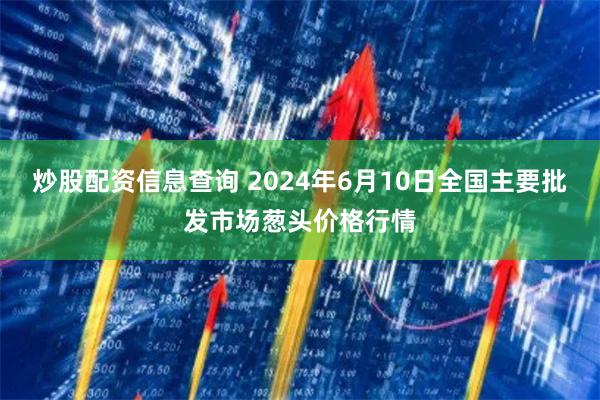 炒股配资信息查询 2024年6月10日全国主要批发市场葱头价格行情