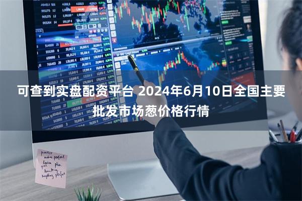 可查到实盘配资平台 2024年6月10日全国主要批发市场葱价格行情
