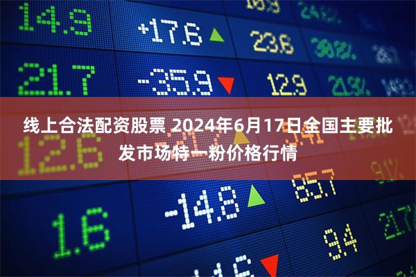 线上合法配资股票 2024年6月17日全国主要批发市场特一粉价格行情