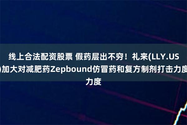 线上合法配资股票 假药层出不穷！礼来(LLY.US)加大对减肥药Zepbound仿冒药和复方制剂打击力度