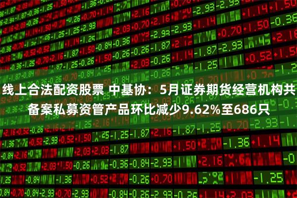 线上合法配资股票 中基协：5月证券期货经营机构共备案私募资管产品环比减少9.62%至686只