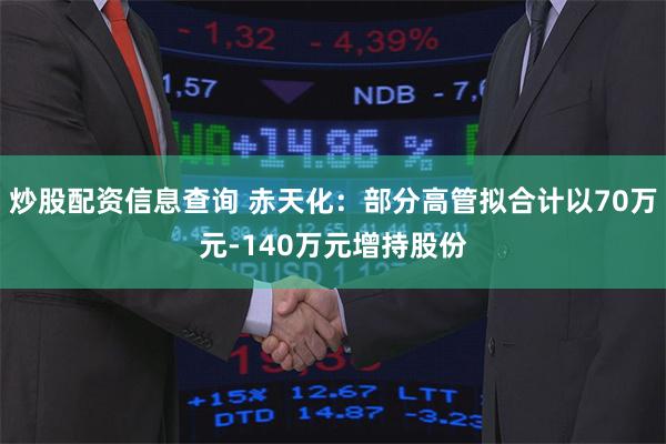 炒股配资信息查询 赤天化：部分高管拟合计以70万元-140万元增持股份