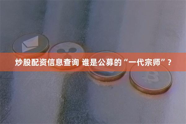 炒股配资信息查询 谁是公募的“一代宗师”？