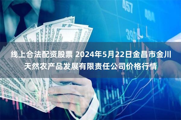 线上合法配资股票 2024年5月22日金昌市金川天然农产品发展有限责任公司价格行情