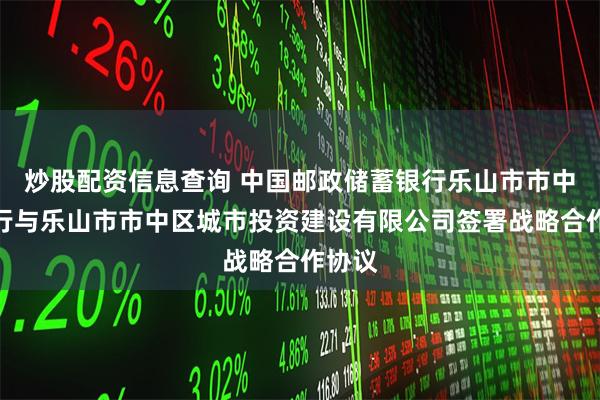 炒股配资信息查询 中国邮政储蓄银行乐山市市中区支行与乐山市市中区城市投资建设有限公司签署战略合作协议