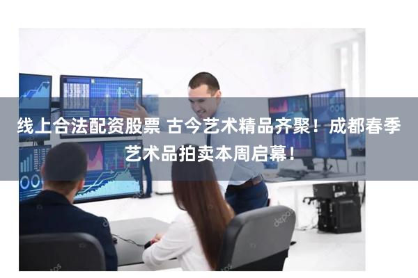 线上合法配资股票 古今艺术精品齐聚！成都春季艺术品拍卖本周启幕！