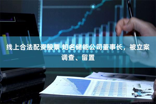 线上合法配资股票 知名储能公司董事长，被立案调查、留置
