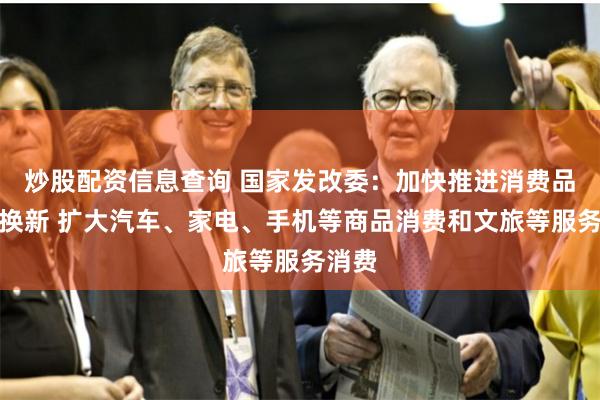 炒股配资信息查询 国家发改委：加快推进消费品以旧换新 扩大汽车、家电、手机等商品消费和文旅等服务消费