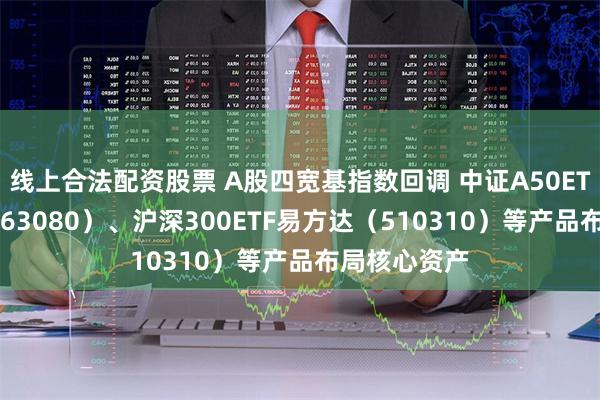 线上合法配资股票 A股四宽基指数回调 中证A50ETF易方达（563080）、沪深300ETF易方达（510310）等产品布局核心资产