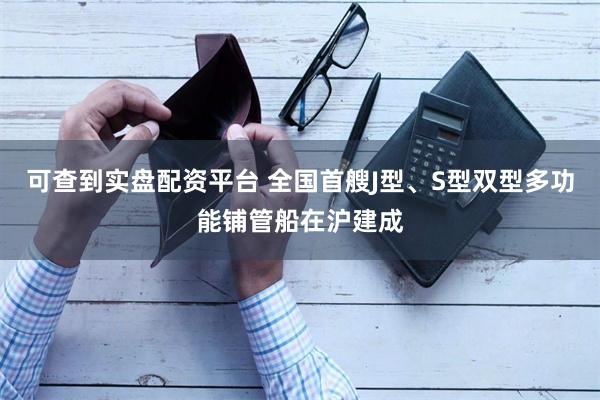可查到实盘配资平台 全国首艘J型、S型双型多功能铺管船在沪建成