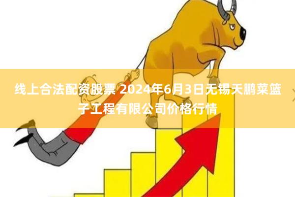 线上合法配资股票 2024年6月3日无锡天鹏菜篮子工程有限公司价格行情