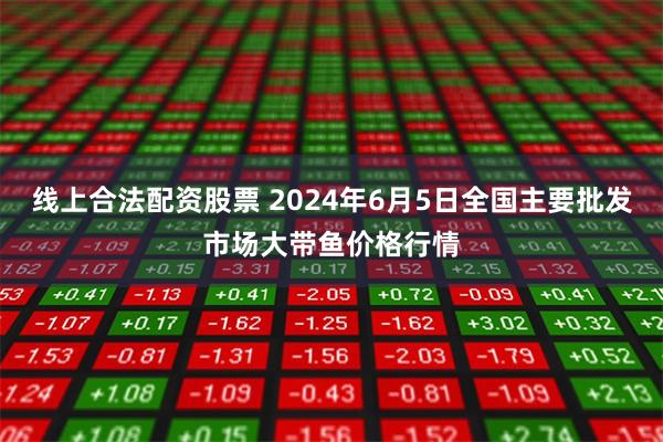 线上合法配资股票 2024年6月5日全国主要批发市场大带鱼价格行情
