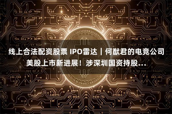 线上合法配资股票 IPO雷达｜何猷君的电竞公司美股上市新进展！涉深圳国资持股…