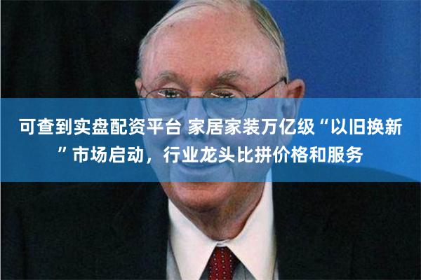 可查到实盘配资平台 家居家装万亿级“以旧换新”市场启动，行业龙头比拼价格和服务