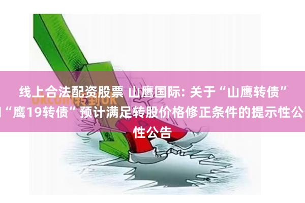线上合法配资股票 山鹰国际: 关于“山鹰转债”和“鹰19转债”预计满足转股价格修正条件的提示性公告