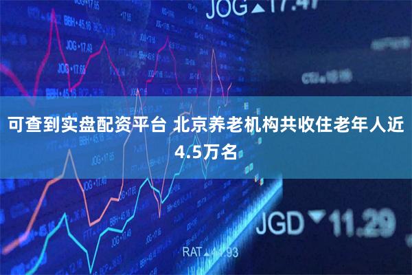 可查到实盘配资平台 北京养老机构共收住老年人近4.5万名