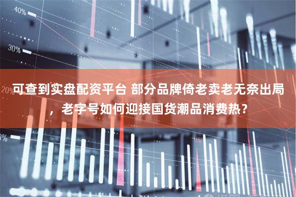 可查到实盘配资平台 部分品牌倚老卖老无奈出局，老字号如何迎接国货潮品消费热？