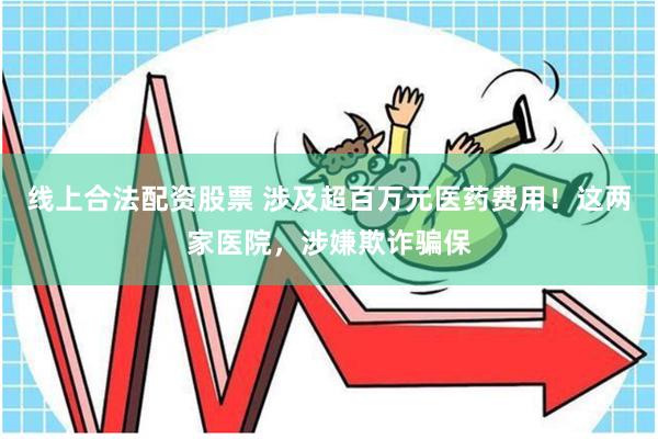 线上合法配资股票 涉及超百万元医药费用！这两家医院，涉嫌欺诈骗保