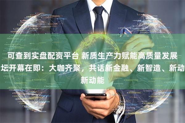 可查到实盘配资平台 新质生产力赋能高质量发展论坛开幕在即：大咖齐聚，共话新金融、新智造、新动能