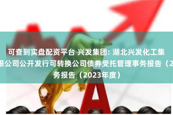 可查到实盘配资平台 兴发集团: 湖北兴发化工集团股份有限公司公开发行可转换公司债券受托管理事务报告（2023年度）