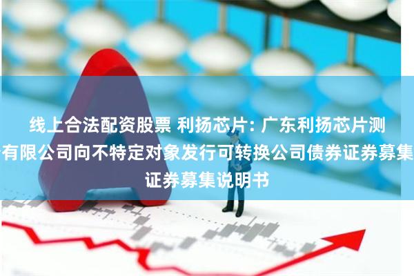 线上合法配资股票 利扬芯片: 广东利扬芯片测试股份有限公司向不特定对象发行可转换公司债券证券募集说明书