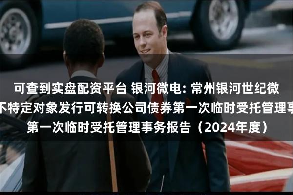 可查到实盘配资平台 银河微电: 常州银河世纪微电子股份有限公司向不特定对象发行可转换公司债券第一次临时受托管理事务报告(2024年度)