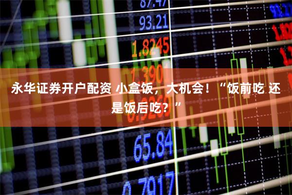 永华证券开户配资 小盒饭，大机会！“饭前吃 还是饭后吃？”