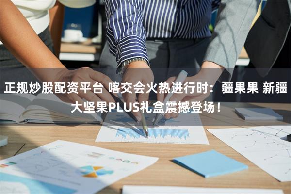 正规炒股配资平台 喀交会火热进行时：疆果果 新疆大坚果PLUS礼盒震撼登场！