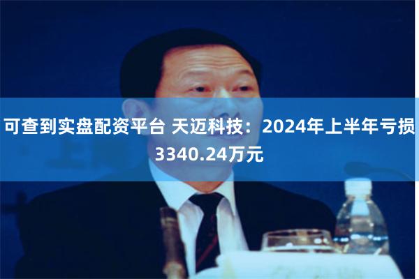 可查到实盘配资平台 天迈科技：2024年上半年亏损3340.24万元