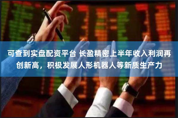 可查到实盘配资平台 长盈精密上半年收入利润再创新高，积极发展人形机器人等新质生产力