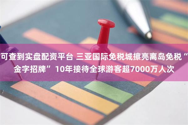 可查到实盘配资平台 三亚国际免税城擦亮离岛免税“金字招牌” 10年接待全球游客超7000万人次