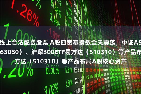 线上合法配资股票 A股四宽基指数全天震荡，中证A50ETF易方达（563080）、沪深300ETF易方达（510310）等产品布局A股核心资产