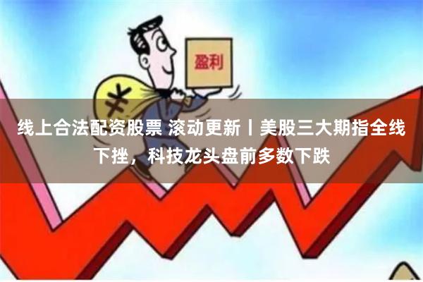 线上合法配资股票 滚动更新丨美股三大期指全线下挫，科技龙头盘前多数下跌