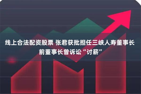 线上合法配资股票 张君获批担任三峡人寿董事长 前董事长曾诉讼“讨薪”