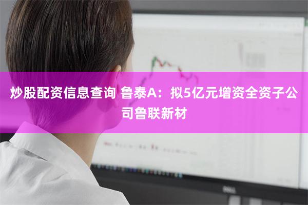 炒股配资信息查询 鲁泰A：拟5亿元增资全资子公司鲁联新材