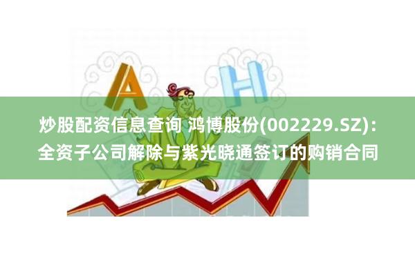 炒股配资信息查询 鸿博股份(002229.SZ)：全资子公司解除与紫光晓通签订的购销合同