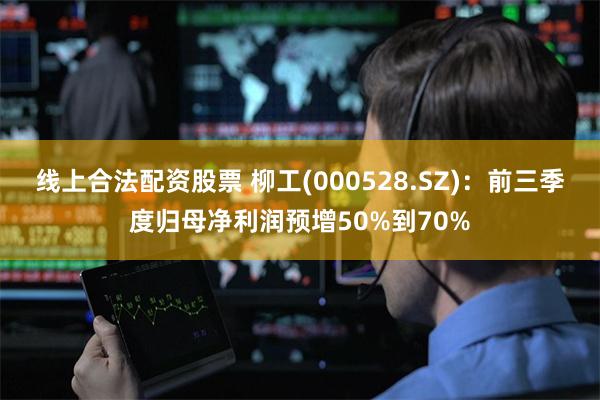 线上合法配资股票 柳工(000528.SZ)：前三季度归母净利润预增50%到70%