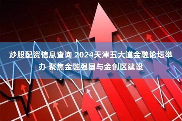 炒股配资信息查询 2024天津五大道金融论坛举办 聚焦金融强国与金创区建设
