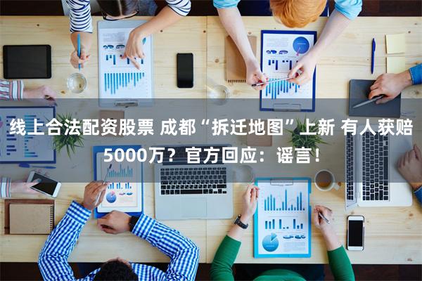 线上合法配资股票 成都“拆迁地图”上新 有人获赔5000万？官方回应：谣言！