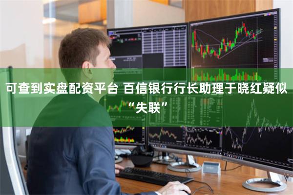 可查到实盘配资平台 百信银行行长助理于晓红疑似“失联”