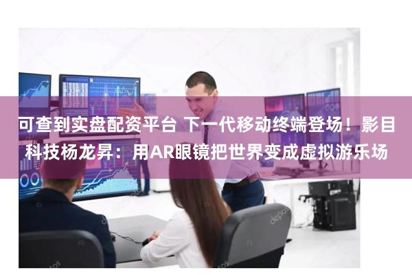 可查到实盘配资平台 下一代移动终端登场！影目科技杨龙昇：用AR眼镜把世界变成虚拟游乐场