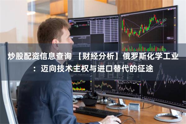 炒股配资信息查询 【财经分析】俄罗斯化学工业：迈向技术主权与进口替代的征途