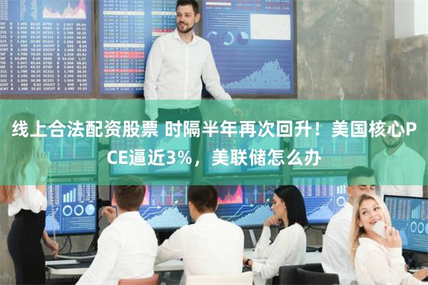 线上合法配资股票 时隔半年再次回升！美国核心PCE逼近3%，美联储怎么办