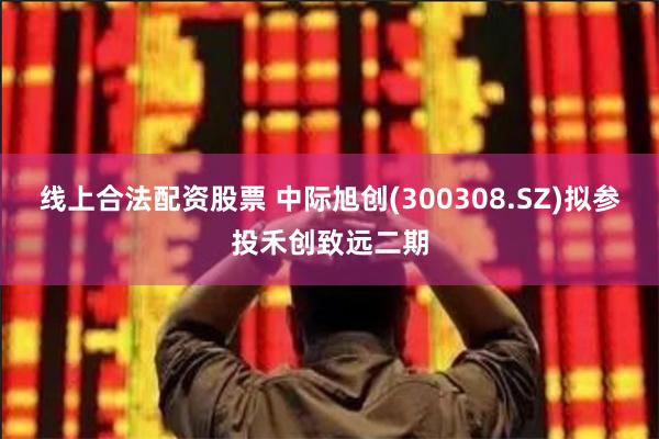 线上合法配资股票 中际旭创(300308.SZ)拟参投禾创致远二期