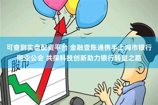 可查到实盘配资平台 金融壹账通携手上海市银行同业公会 共探科技创新助力银行转型之路