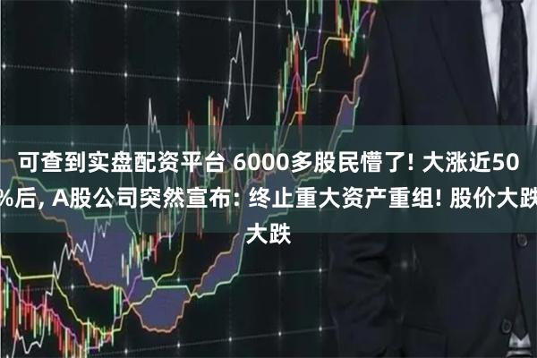 可查到实盘配资平台 6000多股民懵了! 大涨近50%后, A股公司突然宣布: 终止重大资产重组! 股价大跌