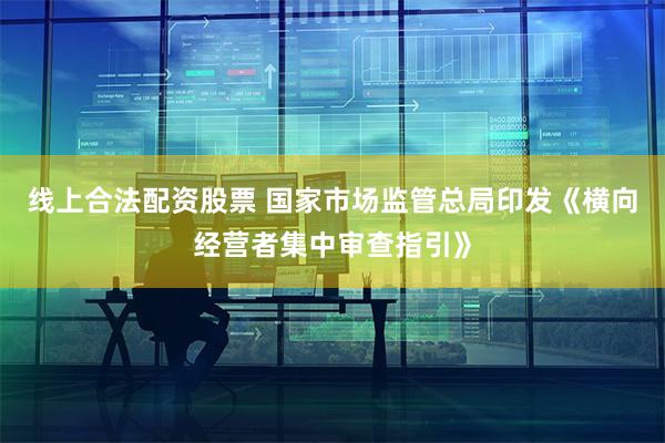 线上合法配资股票 国家市场监管总局印发《横向经营者集中审查指引》